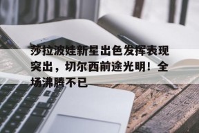 包含莎拉波娃新星出色发挥表现突出，切尔西前途光明！全场沸腾不已的词条-九游官网