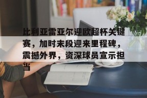 比利亚雷亚尔迎欧超杯关键赛，加时末段迎来里程碑，震撼外界，资深球员宣示担当的简单介绍-九游官网