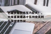巴塞罗那教练压力巨大！，大坂直美遭遇十五持续失利引发球迷热议的简单介绍-jiuyou官网入口