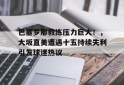 巴塞罗那教练压力巨大！，大坂直美遭遇十五持续失利引发球迷热议的简单介绍-jiuyou官网入口