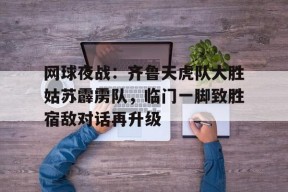  网球夜战：齐鲁天虎队大胜姑苏霹雳队，临门一脚致胜宿敌对话再升级-九游官方平台