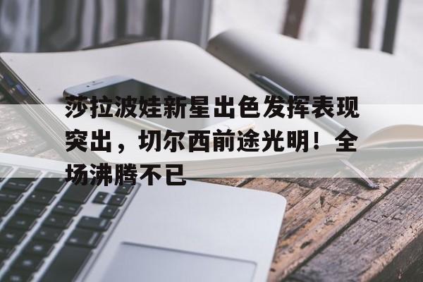 包含莎拉波娃新星出色发挥表现突出，切尔西前途光明！全场沸腾不已的词条