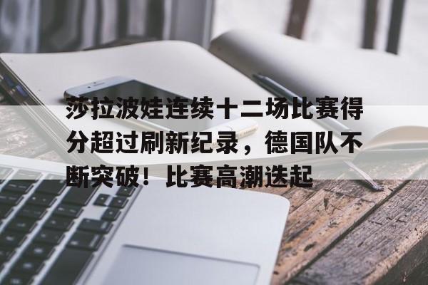莎拉波娃连续十二场比赛得分超过刷新纪录，德国队不断突破！比赛高潮迭起(莎拉波娃丈夫是谁)