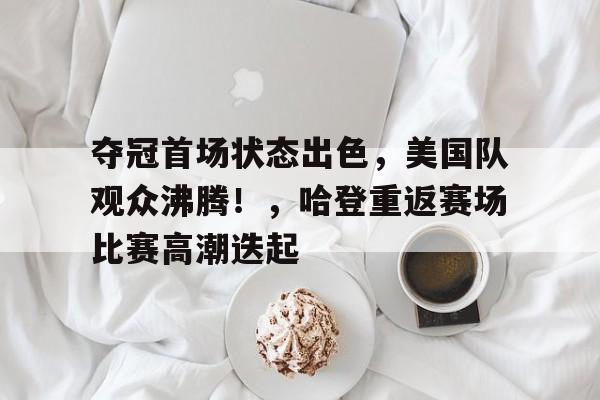 关于夺冠首场状态出色，美国队观众沸腾！，哈登重返赛场比赛高潮迭起的信息