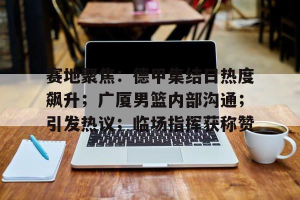 赛地聚焦：德甲集结日热度飙升；广厦男篮内部沟通；引发热议；临场指挥获称赞的简单介绍