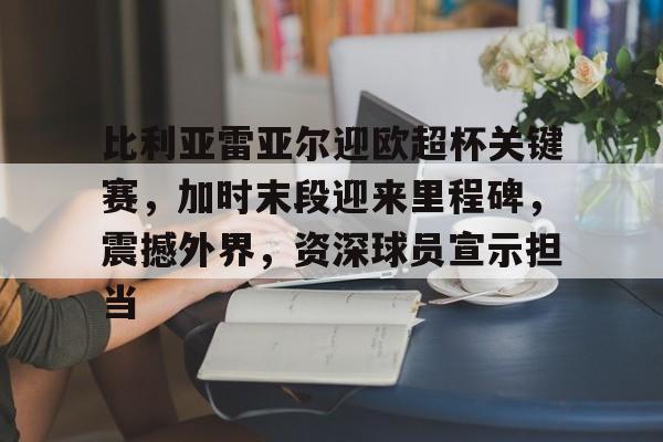 比利亚雷亚尔迎欧超杯关键赛，加时末段迎来里程碑，震撼外界，资深球员宣示担当的简单介绍