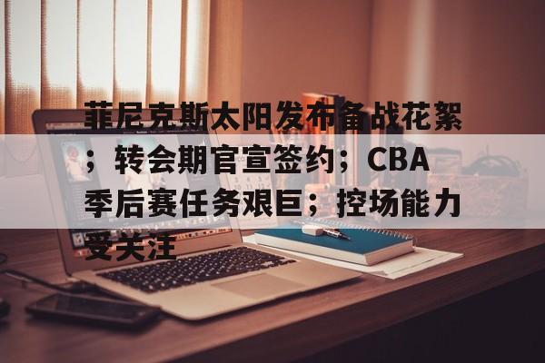 菲尼克斯太阳发布备战花絮；转会期官宣签约；CBA季后赛任务艰巨；控场能力受关注的简单介绍